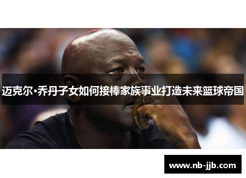迈克尔·乔丹子女如何接棒家族事业打造未来篮球帝国