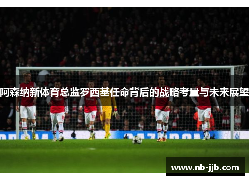 阿森纳新体育总监罗西基任命背后的战略考量与未来展望 阿森纳新体育总监罗西基任命背后的战略考量与未来展望