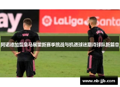 阿诺德加盟皇马展望新赛季挑战与机遇球迷期待球队新篇章
