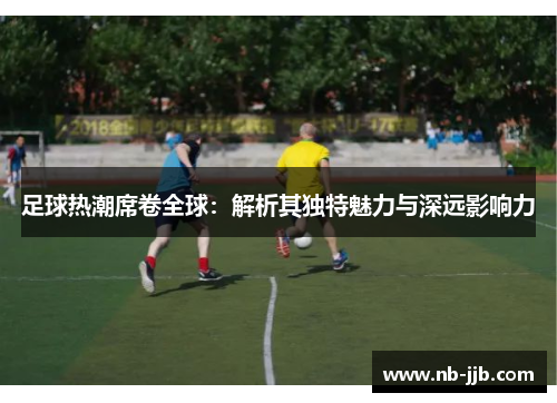 足球热潮席卷全球：解析其独特魅力与深远影响力