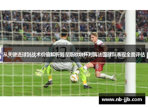 从关键进球到战术价值解析努涅斯欧联杯对阵法国球队表现全面评估