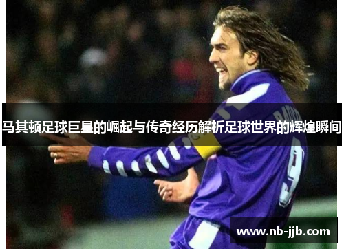 马其顿足球巨星的崛起与传奇经历解析足球世界的辉煌瞬间