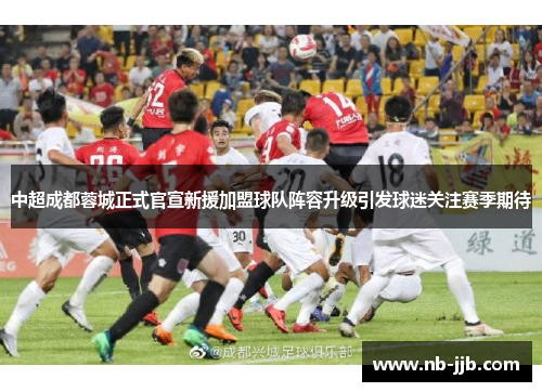 中超成都蓉城正式官宣新援加盟球队阵容升级引发球迷关注赛季期待